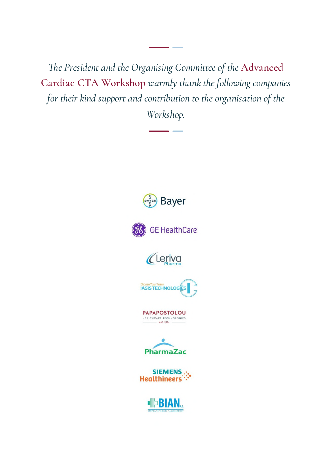The President and the Organising Committee of the Advanced Cardiac CTA Workshop warmly thank the following companies for their kind support: Bayer, GE HealthCare, Leriva Pharma, IASIS Technologies, Papapostolou, PharmaZac, Siemens Healthineers, BIAN.